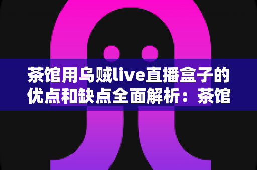茶馆用乌贼live直播盒子的优点和缺点全面解析：茶馆经营者不可错过的实用选购与运营指南