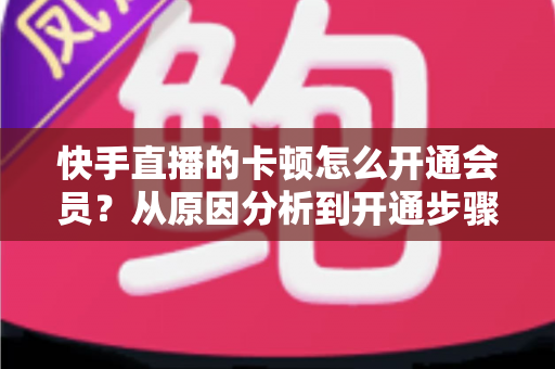 快手直播的卡顿怎么开通会员?从原因分析到开通步骤,一篇教你告别直播卡顿的实用指南 快手直播的卡顿怎么开通会员?从原因分析到开通步骤,一篇教你告别直播卡顿的实用指南
