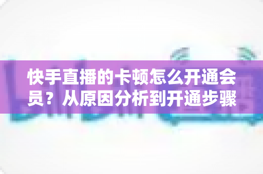 快手直播的卡顿怎么开通会员?从原因分析到开通步骤,一篇教你告别直播卡顿的实用指南 快手直播的卡顿怎么开通会员?从原因分析到开通步骤,一篇教你告别直播卡顿的实用指南