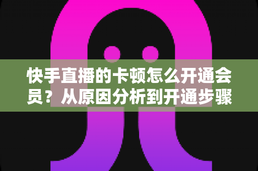 快手直播的卡顿怎么开通会员?从原因分析到开通步骤,一篇教你告别直播卡顿的实用指南 快手直播的卡顿怎么开通会员?从原因分析到开通步骤,一篇教你告别直播卡顿的实用指南