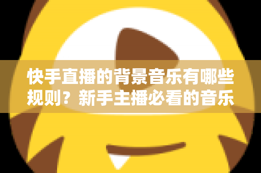 快手直播的背景音乐有哪些规则?新手主播必看的音乐合规使用全指南 快手直播的背景音乐有哪些规则?新手主播必看的音乐合规使用全指南