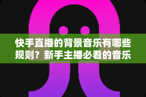 快手直播的背景音乐有哪些规则?新手主播必看的音乐合规使用全指南 快手直播的背景音乐有哪些规则?新手主播必看的音乐合规使用全指南