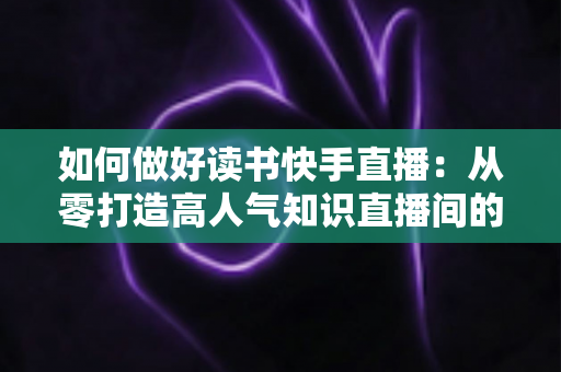 如何做好读书快手直播:从零打造高人气知识直播间的实战指南 如何做好读书快手直播:从零打造高人气知识直播间的实战指南
