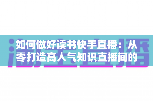 如何做好读书快手直播:从零打造高人气知识直播间的实战指南 如何做好读书快手直播:从零打造高人气知识直播间的实战指南