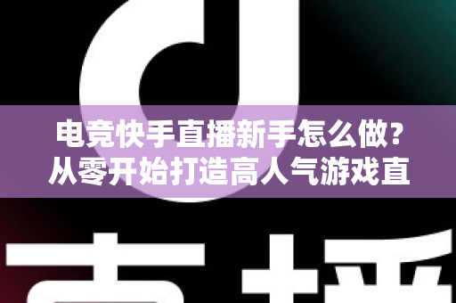 电竞快手直播新手怎么做?从零开始打造高人气游戏直播间的保姆级攻略 电竞快手直播新手怎么做?从零开始打造高人气游戏直播间的保姆级攻略