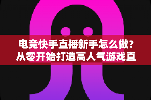 电竞快手直播新手怎么做?从零开始打造高人气游戏直播间的保姆级攻略 电竞快手直播新手怎么做?从零开始打造高人气游戏直播间的保姆级攻略