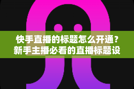 快手直播的标题怎么开通?新手主播必看的直播标题设置与优化全攻略 快手直播的标题怎么开通?新手主播必看的直播标题设置与优化全攻略