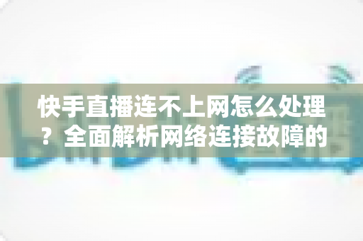 快手直播连不上网怎么处理?全面解析网络连接故障的实用解决方案 快手直播连不上网怎么处理?全面解析网络连接故障的实用解决方案