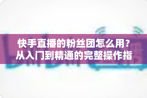 快手直播的粉丝团怎么用？从入门到精通的完整操作指南与运营攻略