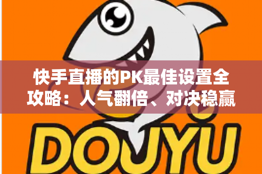 快手直播的PK最佳设置全攻略：人气翻倍、对决稳赢的实战宝典