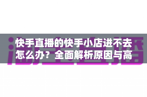 快手直播的快手小店进不去怎么办?全面解析原因与高效解决方法 快手直播的快手小店进不去怎么办?全面解析原因与高效解决方法