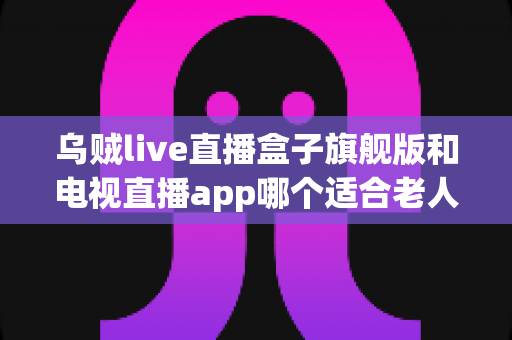 乌贼live直播盒子旗舰版和电视直播app哪个适合老人?——长辈观影设备选购全攻略 乌贼live直播盒子旗舰版和电视直播app哪个适合老人?——长辈观影设备选购全攻略