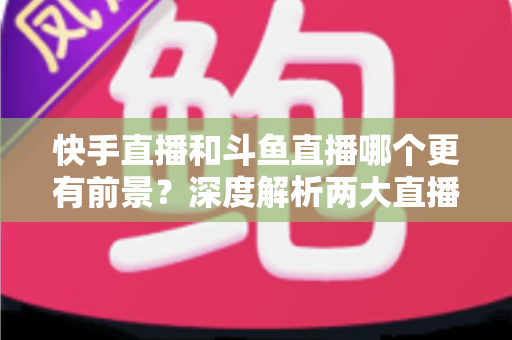 快手直播和斗鱼直播哪个更有前景?深度解析两大直播平台的发展潜力与选择指南 快手直播和斗鱼直播哪个更有前景?深度解析两大直播平台的发展潜力与选择指南