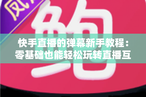 快手直播的弹幕新手教程:零基础也能轻松玩转直播互动的实用指南 快手直播的弹幕新手教程:零基础也能轻松玩转直播互动的实用指南