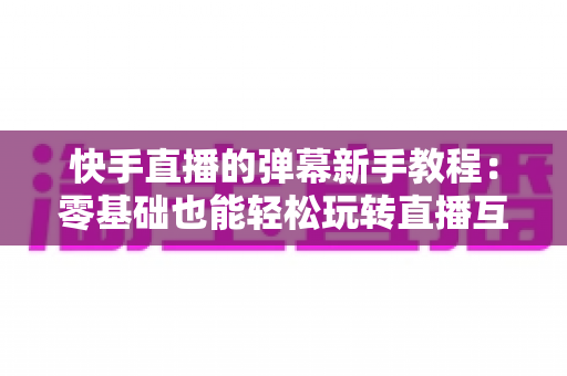 快手直播的弹幕新手教程:零基础也能轻松玩转直播互动的实用指南 快手直播的弹幕新手教程:零基础也能轻松玩转直播互动的实用指南