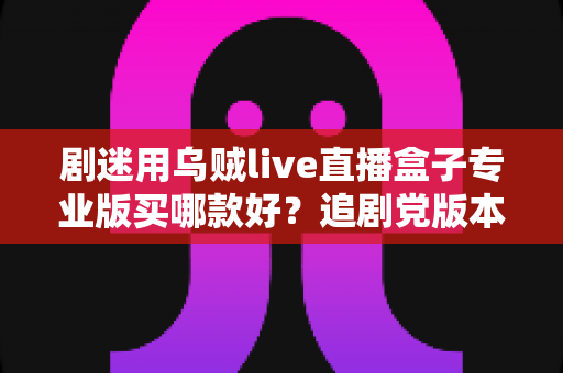 剧迷用乌贼live直播盒子专业版买哪款好？追剧党版本对比、选购攻略与避坑指南全解析