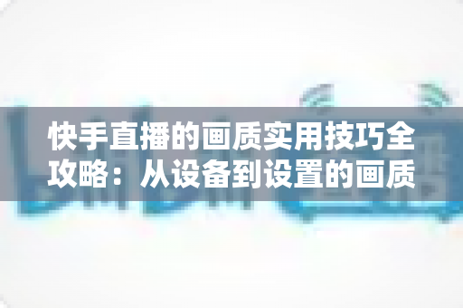 快手直播的画质实用技巧全攻略：从设备到设置的画质提升完整指南，助你打造高清直播体验