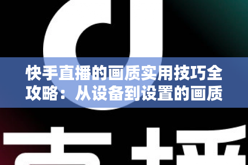 快手直播的画质实用技巧全攻略：从设备到设置的画质提升完整指南，助你打造高清直播体验