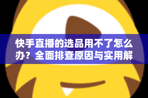 快手直播的选品用不了怎么办?全面排查原因与实用解决方案指南 快手直播的选品用不了怎么办?全面排查原因与实用解决方案指南
