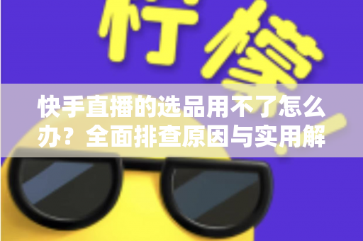 快手直播的选品用不了怎么办?全面排查原因与实用解决方案指南 快手直播的选品用不了怎么办?全面排查原因与实用解决方案指南