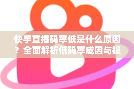 快手直播码率低是什么原因？全面解析低码率成因与提升直播画质的实用技巧