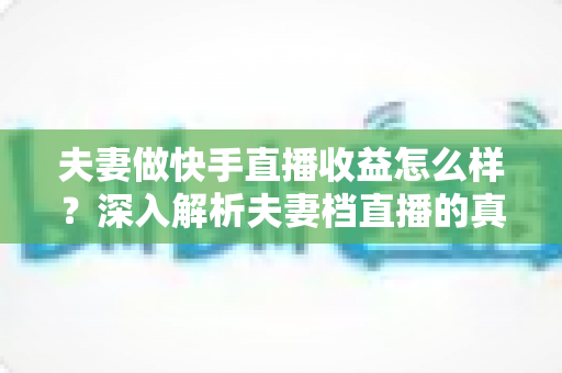 夫妻做快手直播收益怎么样?深入解析夫妻档直播的真实收入与赚钱之道 夫妻做快手直播收益怎么样?深入解析夫妻档直播的真实收入与赚钱之道