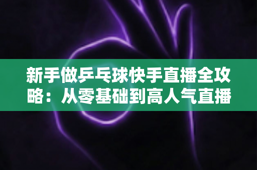 新手做乒乓球快手直播全攻略：从零基础到高人气直播间的实用指南