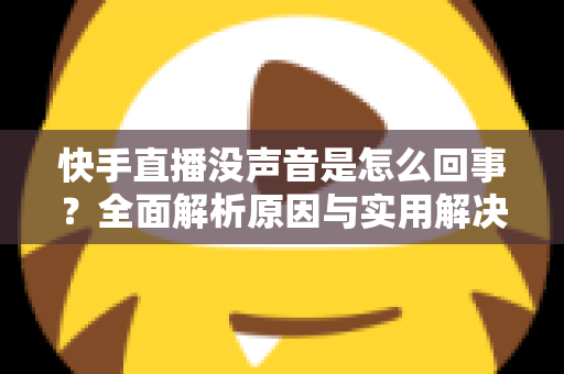 快手直播没声音是怎么回事?全面解析原因与实用解决方法大全 快手直播没声音是怎么回事?全面解析原因与实用解决方法大全