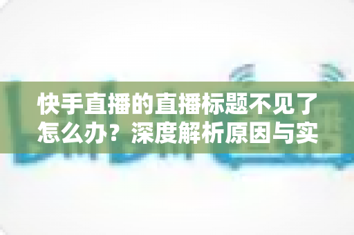 快手直播的直播标题不见了怎么办？深度解析原因与实用修复技巧，快速找回直播间流量入口