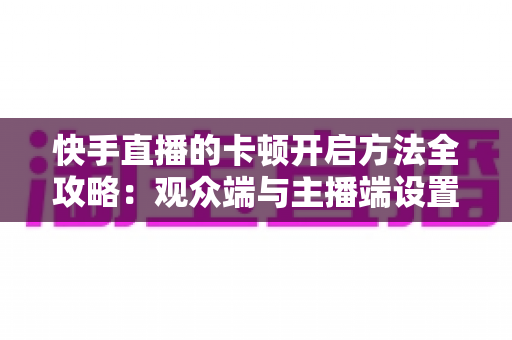快手直播的卡顿开启方法全攻略：观众端与主播端设置详解，轻松告别卡顿畅享流畅直播