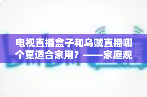电视直播盒子和乌贼直播哪个更适合家用?——家庭观影方案全面对比与选购指南 电视直播盒子和乌贼直播哪个更适合家用?——家庭观影方案全面对比与选购指南