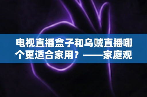 电视直播盒子和乌贼直播哪个更适合家用？——家庭观影方案全面对比与选购指南
