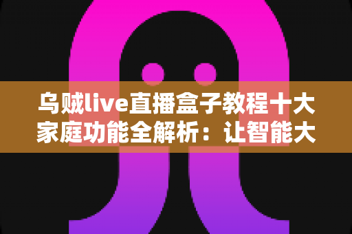 乌贼live直播盒子教程十大家庭功能全解析：让智能大屏成为全家人共享的娱乐中心