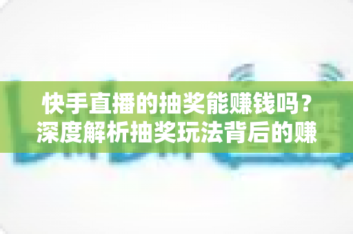 快手直播的抽奖能赚钱吗？深度解析抽奖玩法背后的赚钱真相、风险与实用避坑指南