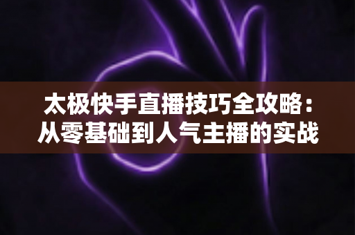 太极快手直播技巧全攻略：从零基础到人气主播的实战宝典