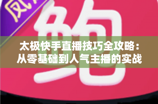 太极快手直播技巧全攻略：从零基础到人气主播的实战宝典