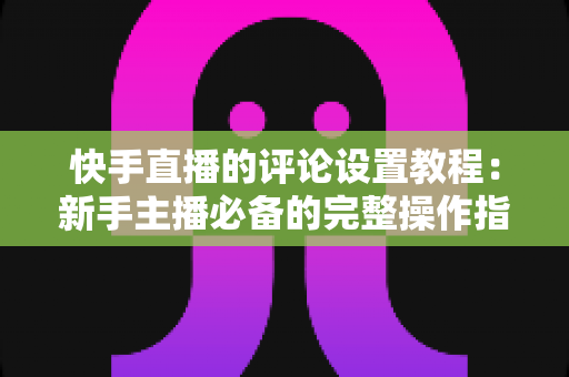 快手直播的评论设置教程:新手主播必备的完整操作指南 快手直播的评论设置教程:新手主播必备的完整操作指南