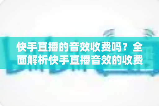 快手直播的音效收费吗？全面解析快手直播音效的收费模式与使用指南