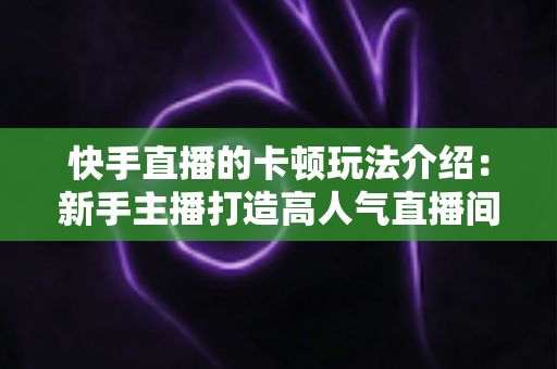 快手直播的卡顿玩法介绍:新手主播打造高人气直播间的互动涨粉全攻略 快手直播的卡顿玩法介绍:新手主播打造高人气直播间的互动涨粉全攻略