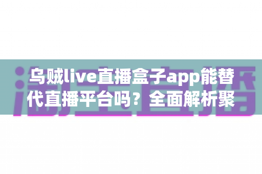 乌贼live直播盒子app能替代直播平台吗？全面解析聚合直播工具的优势与局限