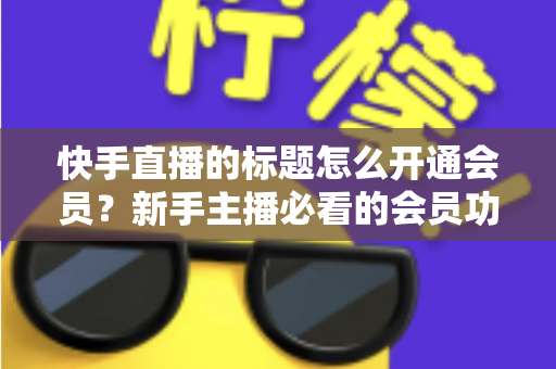 快手直播的标题怎么开通会员?新手主播必看的会员功能开通与标题设置全攻略 快手直播的标题怎么开通会员?新手主播必看的会员功能开通与标题设置全攻略