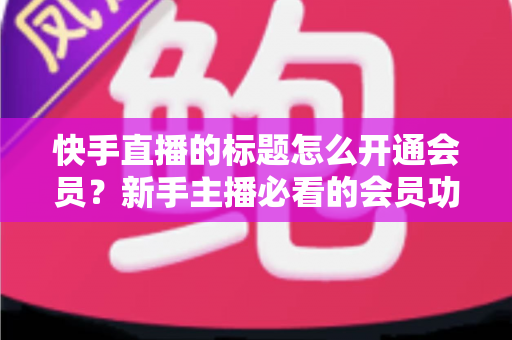 快手直播的标题怎么开通会员?新手主播必看的会员功能开通与标题设置全攻略 快手直播的标题怎么开通会员?新手主播必看的会员功能开通与标题设置全攻略