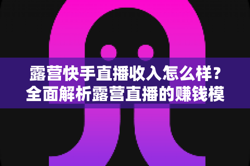露营快手直播收入怎么样？全面解析露营直播的赚钱模式、收入水平与提升技巧
