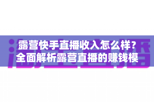 露营快手直播收入怎么样？全面解析露营直播的赚钱模式、收入水平与提升技巧