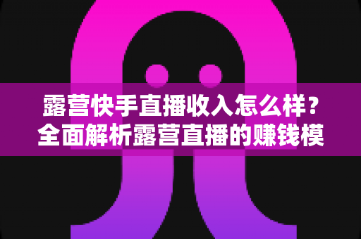 露营快手直播收入怎么样？全面解析露营直播的赚钱模式、收入水平与提升技巧