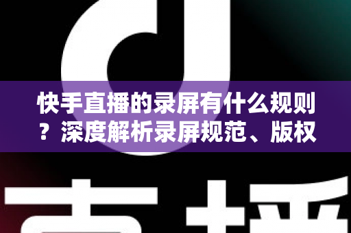 快手直播的录屏有什么规则?深度解析录屏规范、版权风险与合规操作全指南 快手直播的录屏有什么规则?深度解析录屏规范、版权风险与合规操作全指南
