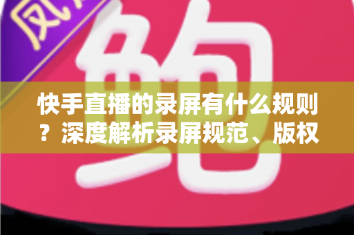 快手直播的录屏有什么规则?深度解析录屏规范、版权风险与合规操作全指南 快手直播的录屏有什么规则?深度解析录屏规范、版权风险与合规操作全指南