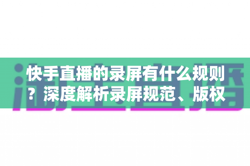 快手直播的录屏有什么规则?深度解析录屏规范、版权风险与合规操作全指南 快手直播的录屏有什么规则?深度解析录屏规范、版权风险与合规操作全指南
