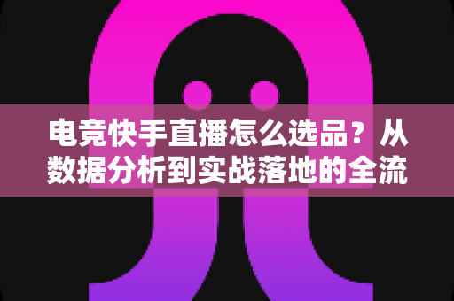 电竞快手直播怎么选品?从数据分析到实战落地的全流程选品指南 电竞快手直播怎么选品?从数据分析到实战落地的全流程选品指南