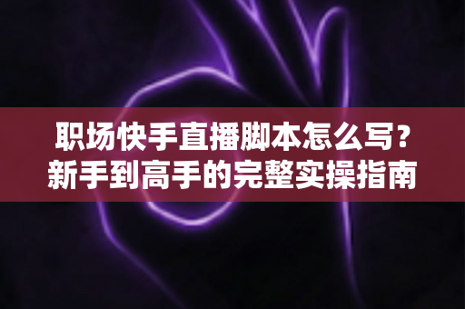 职场快手直播脚本怎么写?新手到高手的完整实操指南与万能模板 职场快手直播脚本怎么写?新手到高手的完整实操指南与万能模板